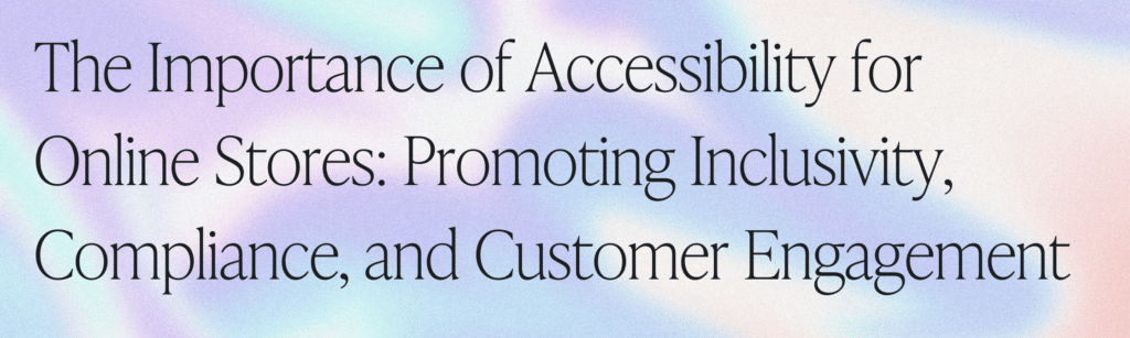 The Importance of Accessibility for Online Stores: Promoting Inclusivity, Compliance, and Customer Engagement